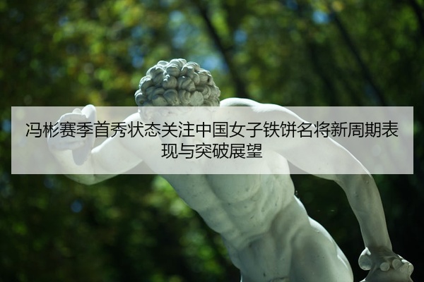 冯彬赛季首秀状态关注中国女子铁饼名将新周期表现与突破展望
