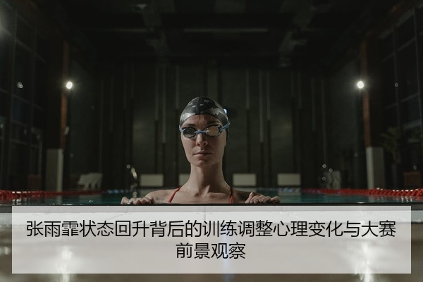 张雨霏状态回升背后的训练调整心理变化与大赛前景观察