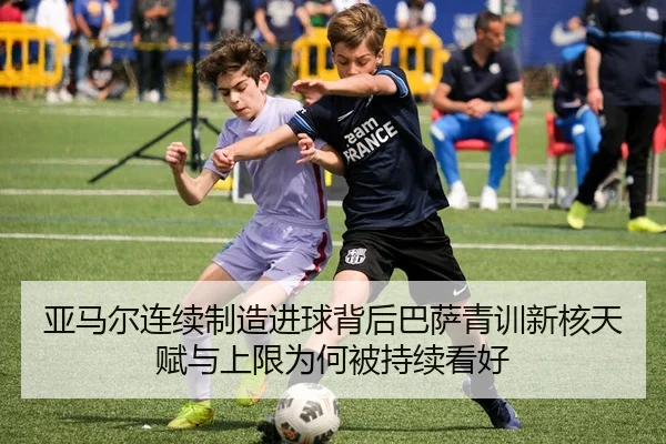 亚马尔连续制造进球背后巴萨青训新核天赋与上限为何被持续看好