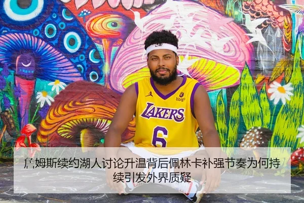 詹姆斯续约湖人讨论升温背后佩林卡补强节奏为何持续引发外界质疑